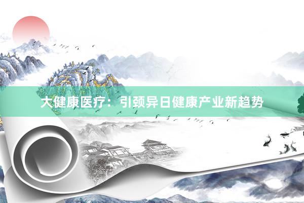 大健康医疗：引颈异日健康产业新趋势